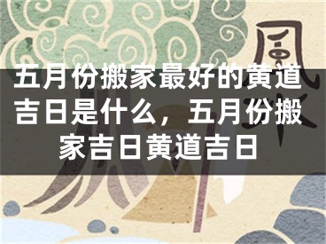 五月份搬家最好的黄道吉日是什么,五月份搬家吉日黄道吉日