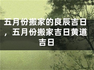 五月份搬家的良辰吉日,五月份搬家吉日黄道吉日