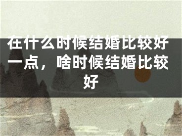 在什么时候结婚比较好一点，啥时候结婚比较好