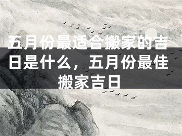 五月份最适合搬家的吉日是什么,五月份最佳搬家吉日