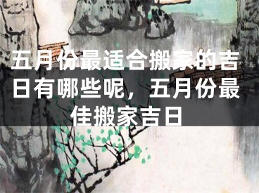 五月份最适合搬家的吉日有哪些呢,五月份最佳搬家吉日