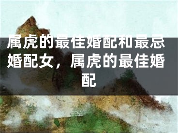 属虎的最佳婚配和最忌婚配女,属虎的最佳婚配