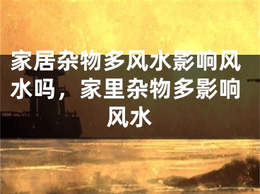 家居杂物多风水影响风水吗,家里杂物多影响风水