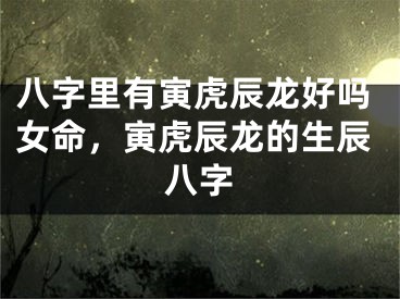八字里有寅虎辰龙好吗女命，寅虎辰龙的生辰八字