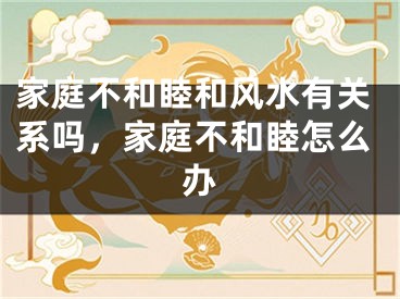 家庭不和睦和风水有关系吗,家庭不和睦怎么办