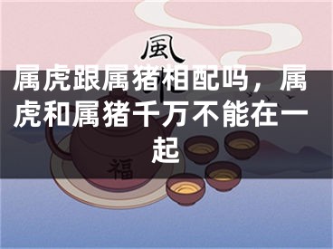 属虎跟属猪相配吗,属虎和属猪千万不能在一起