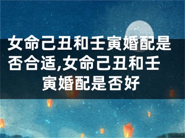 女命己丑和壬寅婚配是否合适,女命己丑和壬寅婚配是否好