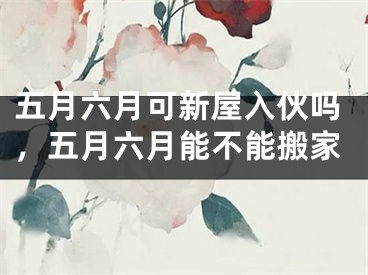 五月六月可新屋入伙吗,五月六月能不能搬家