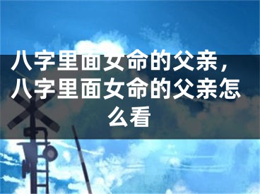 八字里面女命的父亲，八字里面女命的父亲怎么看