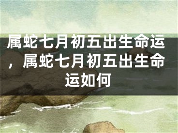 属蛇七月初五出生命运,属蛇七月初五出生命运如何