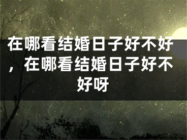 在哪看结婚日子好不好,在哪看结婚日子好不好呀