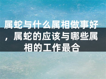 属蛇与什么属相做事好,属蛇的应该与哪些属相的工作最合
