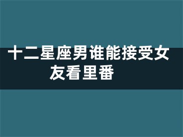 十二星座男谁能接受女友看里番 