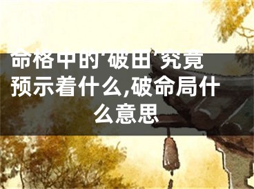 命格中的‘破田’究竟预示着什么,破命局什么意思