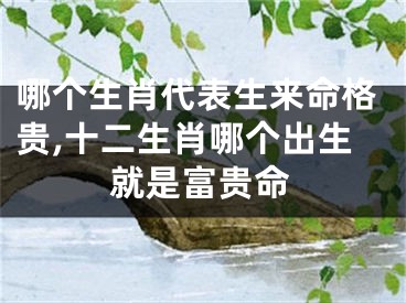 哪个生肖代表生来命格贵,十二生肖哪个出生就是富贵命