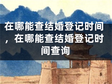 在哪能查结婚登记时间，在哪能查结婚登记时间查询