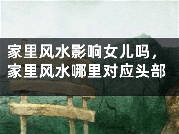 家里风水影响女儿吗，家里风水哪里对应头部