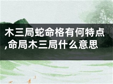木三局蛇命格有何特点,命局木三局什么意思