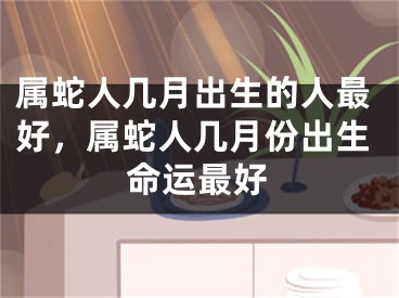 属蛇人几月出生的人最好,属蛇人几月份出生命运最好