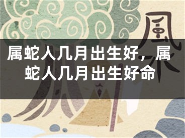 属蛇人几月出生好,属蛇人几月出生好命