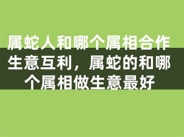 属蛇人和哪个属相合作生意互利,属蛇的和哪个属相做生意最好