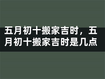 五月初十搬家吉时，五月初十搬家吉时是几点