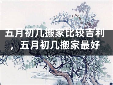 五月初几搬家比较吉利，五月初几搬家最好