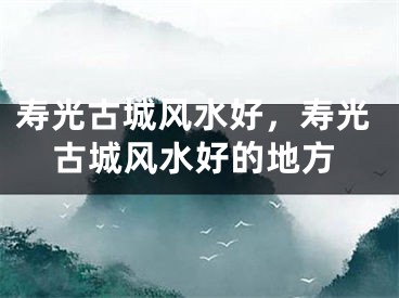 寿光古城风水好,寿光古城风水好的地方