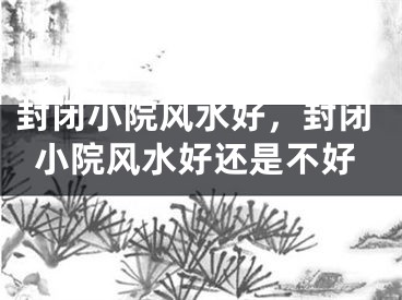 封闭小院风水好，封闭小院风水好还是不好