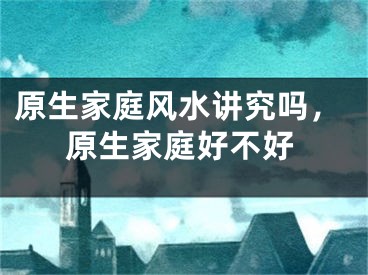 原生家庭风水讲究吗,原生家庭好不好