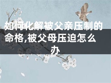 如何化解被父亲压制的命格,被父母压迫怎么办
