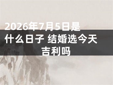 2026年7月5日是什么日子 结婚选今天吉利吗