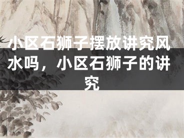 小区石狮子摆放讲究风水吗，小区石狮子的讲究