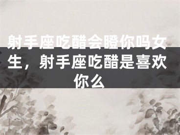 射手座吃醋会瞪你吗女生，射手座吃醋是喜欢你么