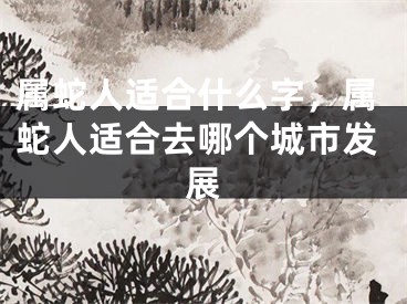 属蛇人适合什么字,属蛇人适合去哪个城市发展