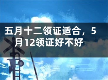 五月十二领证适合，5月12领证好不好