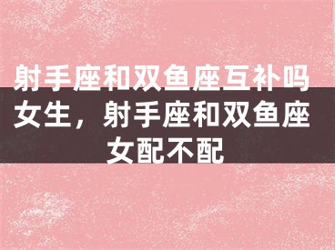 射手座和双鱼座互补吗女生，射手座和双鱼座女配不配