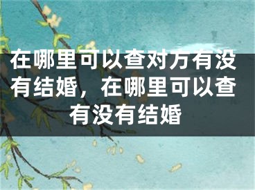 在哪里可以查对方有没有结婚，在哪里可以查有没有结婚