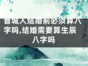 晋城人结婚前必须算八字吗,结婚需要算生辰八字吗