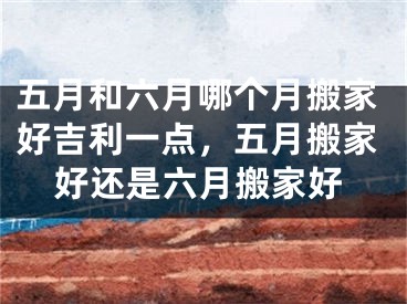 五月和六月哪个月搬家好吉利一点,五月搬家好还是六月搬家好
