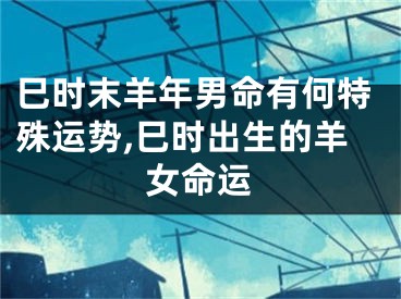 巳时末羊年男命有何特殊运势,巳时出生的羊女命运