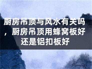 厨房吊顶与风水有关吗,厨房吊顶用蜂窝板好还是铝扣板好