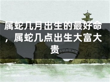 属蛇几月出生的最好命，属蛇几点出生大富大贵