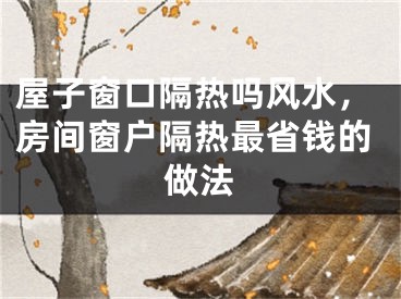屋子窗口隔热吗风水,房间窗户隔热最省钱的做法