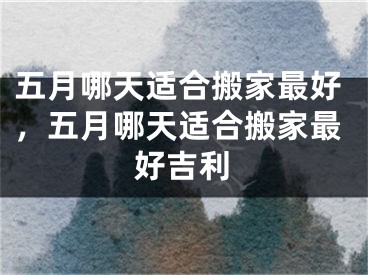 五月哪天适合搬家最好，五月哪天适合搬家最好吉利