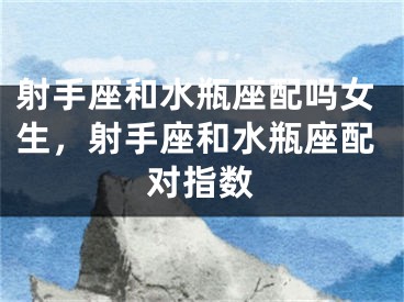 射手座和水瓶座配吗女生,射手座和水瓶座配对指数