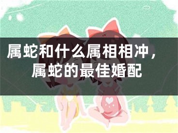 属蛇和什么属相相冲，属蛇的最佳婚配