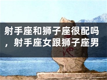 射手座和狮子座很配吗,射手座女跟狮子座男