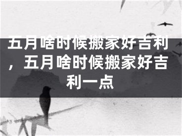 五月啥时候搬家好吉利,五月啥时候搬家好吉利一点
