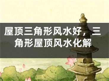 屋顶三角形风水好，三角形屋顶风水化解